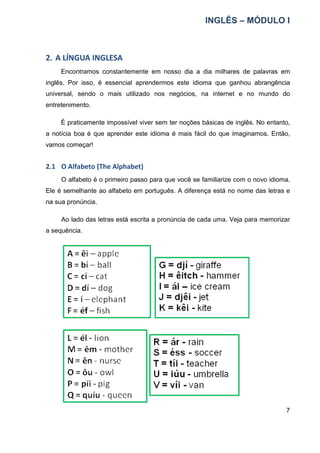 INGLÊS – MÓDULO I
7
2. A LÍNGUA INGLESA
Encontramos constantemente em nosso dia a dia milhares de palavras em
inglês. Por isso, é essencial aprendermos este idioma que ganhou abrangência
universal, sendo o mais utilizado nos negócios, na internet e no mundo do
entretenimento.
É praticamente impossível viver sem ter noções básicas de inglês. No entanto,
a notícia boa é que aprender este idioma é mais fácil do que imaginamos. Então,
vamos começar!
2.1 O Alfabeto (The Alphabet)
O alfabeto é o primeiro passo para que você se familiarize com o novo idioma.
Ele é semelhante ao alfabeto em português. A diferença está no nome das letras e
na sua pronúncia.
Ao lado das letras está escrita a pronúncia de cada uma. Veja para memorizar
a sequência.
 