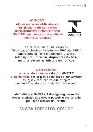 INSTALAÇÕES ELÉTRICAS RESIDENCIAIS
119
ATENÇÃO:
Alguns materiais utilizados em
instalações elétricas devem
obrigatoriamente possuir o selo
INMETRO que comprova a qualidade
mínima do produto.
Entre estes materiais, estão os
fios e cabos elétricos isolados em PVC até 750 V,
cabos com isolação e cobertura 0,6/1kV,
interruptores, tomadas, disjuntores até 63 A,
reatores eletromagnéticos e eletrônicos.
NÃO COMPRE
estes produtos sem o selo do INMETRO
e DENUNCIE aos órgãos de defesa do consumidor
as lojas e fabricantes que estejam
comercializando estes materiais sem o selo.
Além disso, o INMETRO divulga regularmente
novos produtos que devem possuir o seu selo de
qualidade através da internet:
www.inmetro.gov.br
 