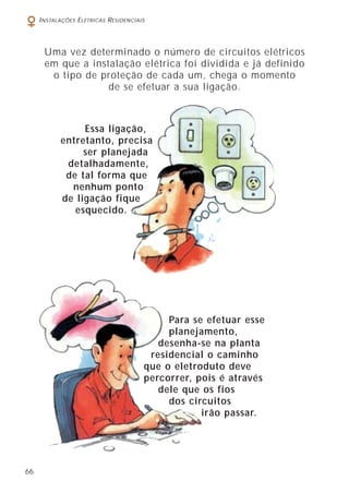 66
INSTALAÇÕES ELÉTRICAS RESIDENCIAIS
Uma vez determinado o número de circuitos elétricos
em que a instalação elétrica foi dividida e já definido
o tipo de proteção de cada um, chega o momento
de se efetuar a sua ligação.
Essa ligação,
entretanto, precisa
ser planejada
detalhadamente,
de tal forma que
nenhum ponto
de ligação fique
esquecido.
Para se efetuar esse
planejamento,
desenha-se na planta
residencial o caminho
que o eletroduto deve
percorrer, pois é através
dele que os fios
dos circuitos
irão passar.
 