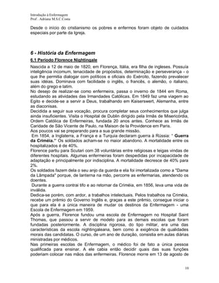 Introdução à Enfermagem
Prof . Adriana M.S.C.Costa

Desde o início do cristianismo os pobres e enfermos foram objeto de cuidados
especiais por parte da Igreja.

6 - História da Enfermagem
6.1 Período Florence Nightingale
Nascida a 12 de maio de 1820, em Florença, Itália, era filha de ingleses. Possuía
inteligência incomum, tenacidade de propósitos, determinação e perseverança - o
que lhe permitia dialogar com políticos e oficiais do Exército, fazendo prevalecer
suas idéias. Dominava com facilidade o inglês, o francês, o alemão, o italiano,
além do grego e latim.
No desejo de realizar-se como enfermeira, passa o inverno de 1844 em Roma,
estudando as atividades das Irmandades Católicas. Em 1849 faz uma viagem ao
Egito e decide-se a servir a Deus, trabalhando em Kaiserswert, Alemanha, entre
as diaconisas.
Decidida a seguir sua vocação, procura completar seus conhecimentos que julga
ainda insuficientes. Visita o Hospital de Dublin dirigido pela Irmãs de Misericórdia,
Ordem Católica de Enfermeiras, fundada 20 anos antes. Conhece as Irmãs de
Caridade de São Vicente de Paulo, na Maison de la Providence em Paris.
Aos poucos vai se preparando para a sua grande missão.
Em 1854, a Inglaterra, a França e a Turquia declaram guerra à Rússia: “ Guerra
da Criméia.’’ Os soldados acham-se no maior abandono. A mortalidade entre os
hospitalizados é de 40%.
Florence partiu para Scutari com 38 voluntárias entre religiosas e leigas vindas de
diferentes hospitais. Algumas enfermeiras foram despedidas por incapacidade de
adaptação e principalmente por indisciplina. A mortalidade decresce de 40% para
2%.
Os soldados fazem dela o seu anjo da guarda e ela foi imortalizada como a "Dama
da Lâmpada" porque, de lanterna na mão, percorre as enfermarias, atendendo os
doentes.
Durante a guerra contrai tifo e ao retornar da Criméia, em 1856, leva uma vida de
inválida.
Dedica-se porém, com ardor, a trabalhos intelectuais. Pelos trabalhos na Criméia,
recebe um prêmio do Governo Inglês e, graças a este prêmio, consegue iniciar o
que para ela é a única maneira de mudar os destinos da Enfermagem - uma
Escola de Enfermagem em 1959.
Após a guerra, Florence fundou uma escola de Enfermagem no Hospital Saint
Thomas, que passou a servir de modelo para as demais escolas que foram
fundadas posteriormente. A disciplina rigorosa, do tipo militar, era uma das
características da escola nightingaleana, bem como a exigência de qualidades
morais das candidatas. O curso, de um ano de duração, consistia em aulas diárias
ministradas por médicos.
Nas primeiras escolas de Enfermagem, o médico foi de fato a única pessoa
qualificada para ensinar. A ele cabia então decidir quais das suas funções
poderiam colocar nas mãos das enfermeiras. Florence morre em 13 de agosto de
10

 