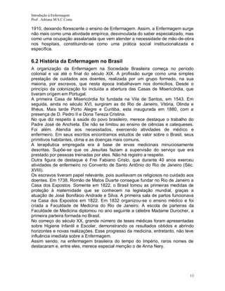 Introdução à Enfermagem
Prof . Adriana M.S.C.Costa

1910, deixando florescente o ensino de Enfermagem. Assim, a Enfermagem surge
não mais como uma atividade empírica, desvinculada do saber especializado, mas
como uma ocupação assalariada que vem atender a necessidade de mão-de-obra
nos hospitais, constituindo-se como uma prática social institucionalizada e
específica.

6.2 História da Enfermagem no Brasil
A organização da Enfermagem na Sociedade Brasileira começa no período
colonial e vai até o final do século XIX. A profissão surge como uma simples
prestação de cuidados aos doentes, realizada por um grupo formado, na sua
maioria, por escravos, que nesta época trabalhavam nos domicílios. Desde o
princípio da colonização foi incluída a abertura das Casas de Misericórdia, que
tiveram origem em Portugal.
A primeira Casa de Misericórdia foi fundada na Vila de Santos, em 1543. Em
seguida, ainda no século XVI, surgiram as do Rio de Janeiro, Vitória, Olinda e
Ilhéus. Mais tarde Porto Alegre e Curitiba, esta inaugurada em 1880, com a
presença de D. Pedro II e Dona Tereza Cristina.
No que diz respeito à saúde do povo brasileiro, merece destaque o trabalho do
Padre José de Anchieta. Ele não se limitou ao ensino de ciências e catequeses.
Foi além. Atendia aos necessitados, exercendo atividades de médico e
enfermeiro. Em seus escritos encontramos estudos de valor sobre o Brasil, seus
primitivos habitantes, clima e as doenças mais comuns.
A terapêutica empregada era à base de ervas medicinais minuciosamente
descritas. Supõe-se que os Jesuítas faziam a supervisão do serviço que era
prestado por pessoas treinadas por eles. Não há registro a respeito.
Outra figura de destaque é Frei Fabiano Cristo, que durante 40 anos exerceu
atividades de enfermeiro no Convento de Santo Antônio do Rio de Janeiro (Séc.
XVIII).
Os escravos tiveram papel relevante, pois auxiliavam os religiosos no cuidado aos
doentes. Em 1738, Romão de Matos Duarte consegue fundar no Rio de Janeiro a
Casa dos Expostos. Somente em 1822, o Brasil tomou as primeiras medidas de
proteção à maternidade que se conhecem na legislação mundial, graças a
atuação de José Bonifácio Andrade e Silva. A primeira sala de partos funcionava
na Casa dos Expostos em 1822. Em 1832 organizou-se o ensino médico e foi
criada a Faculdade de Medicina do Rio de Janeiro. A escola de parteiras da
Faculdade de Medicina diplomou no ano seguinte a célebre Madame Durocher, a
primeira parteira formada no Brasil.
No começo do século XX, grande número de teses médicas foram apresentadas
sobre Higiene Infantil e Escolar, demonstrando os resultados obtidos e abrindo
horizontes e novas realizações. Esse progresso da medicina, entretanto, não teve
influência imediata sobre a Enfermagem.
Assim sendo, na enfermagem brasileira do tempo do Império, raros nomes de
destacaram e, entre eles, merece especial menção o de Anna Nery.

11

 