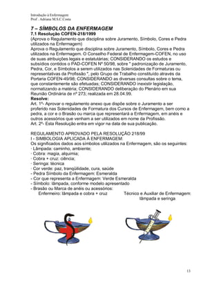 Introdução à Enfermagem
Prof . Adriana M.S.C.Costa

7 – SÍMBOLOS DA ENFERMAGEM
7.1 Resolução COFEN-218/1999
(Aprova o Regulamento que disciplina sobre Juramento, Símbolo, Cores e Pedra
utilizados na Enfermagem)
Aprova o Regulamento que disciplina sobre Juramento, Símbolo, Cores e Pedra
utilizados na Enfermagem. O Conselho Federal de Enfermagem-COFEN, no uso
de suas atribuições legais e estatutárias; CONSIDERANDO os estudos e
subsídios contidos o PAD-COFEN Nº 50/98, sobre " padronização de Juramento,
Pedra, Cor, e Símbolos a serem utilizados nas Solenidades de Formaturas ou
representativas da Profissão ", pelo Grupo de Trabalho constituído através da
Portaria COFEN-49/98; CONSIDERANDO as diversas consultas sobre o tema,
que constantemente são efetuadas; CONSIDERANDO inexistir legislação,
normatizando a matéria; CONSIDERANDO deliberação do Plenário em sua
Reunião Ordinária de nº 273; realizada em 28.04.99.
Resolve:
Art. 1º- Aprovar o regulamento anexo que dispõe sobre o Juramento a ser
proferido nas Solenidades de Formatura dos Cursos de Enfermagem, bem como a
pedra, a cor e o Brasão ou marca que representará a Enfermagem, em anéis e
outros acessórios que venham a ser utilizados em nome da Profissão.
Art. 2º- Esta Resolução entra em vigor na data de sua publicação.
REGULAMENTO APROVADO PELA RESOLUÇÃO 218/99
I - SIMBOLOGIA APLICADA À ENFERMAGEM:
Os significados dados aos símbolos utilizados na Enfermagem, são os seguintes:
· Lâmpada: caminho, ambiente;
· Cobra: magia, alquimia;
· Cobra + cruz: ciência;
· Seringa: técnica
· Cor verde: paz, tranqüilidade, cura, saúde
- Pedra Símbolo da Enfermagem: Esmeralda
- Cor que representa a Enfermagem: Verde Esmeralda
- Símbolo: lâmpada, conforme modelo apresentado
- Brasão ou Marca de anéis ou acessórios:
Enfermeiro: lâmpada e cobra + cruz
Técnico e Auxiliar de Enfermagem:
lâmpada e seringa

13

 