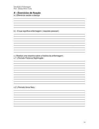 Introdução à Enfermagem
Prof . Adriana M.S.C.Costa

8 – Exercícios de fixação
a ) Diferencie saúde e doença
__________________________________________________________________
__________________________________________________________________
__________________________________________________________________
__________________________________________________________________
__________________________________________________________________
b ) O que significa enfermagem ( resposta pessoal )
__________________________________________________________________
__________________________________________________________________
__________________________________________________________________
__________________________________________________________________
__________________________________________________________________
__________________________________________________________________
__________________________________________________________________
__________________________________________________________________
__________________________________________________________________
c ) Realize uma resenha sobre a história da enfermagem :
c.1 ) Período Florence Nightingale :
__________________________________________________________________
__________________________________________________________________
__________________________________________________________________
__________________________________________________________________
__________________________________________________________________
__________________________________________________________________
__________________________________________________________________
__________________________________________________________________
__________________________________________________________________
__________________________________________________________________
__________________________________________________________________
c.2 ) Período Anna Nery :
__________________________________________________________________
__________________________________________________________________
__________________________________________________________________
__________________________________________________________________
__________________________________________________________________
__________________________________________________________________
__________________________________________________________________
__________________________________________________________________

14

 
