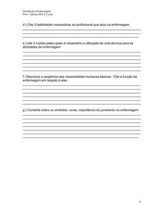 Introdução à Enfermagem
Prof . Adriana M.S.C.Costa

d ) Cite 3 habilidades necessárias ao profissional que atua na enfermagem
__________________________________________________________________
__________________________________________________________________
_________________________________________________________________
e ) cite 3 razões pelas quais é necessário a utilização de uma técnica para as
atividades de enfermagem
__________________________________________________________________
__________________________________________________________________
__________________________________________________________________
__________________________________________________________________
__________________________________________________________________
__________________________________________________________________
f ) Descreva a seqüência das necessidades humanas básicas . Cite a função da
enfermagem em relação á elas .
__________________________________________________________________
__________________________________________________________________
__________________________________________________________________
__________________________________________________________________
__________________________________________________________________
__________________________________________________________________
g ) Comente sobre os símbolos, cores, importância do juramento na enfermagem
__________________________________________________________________
__________________________________________________________________
__________________________________________________________________
__________________________________________________________________
__________________________________________________________________
__________________________________________________________________
_________________________________________________________________

15

 
