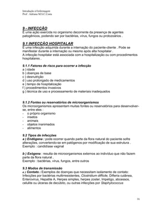 Introdução à Enfermagem
Prof . Adriana M.S.C.Costa

9 - INFECÇÃO
É uma ação exercida no organismo decorrente da presença de agentes
patogênicos, podendo ser por bactérias, vírus, fungos ou protozoários .

9.1 INFECÇÃO HOSPITALAR
É uma infecção adquirida durante a internação do paciente-cliente . Pode se
manifestar durante a internação ou mesmo após alta hospitalar .
A infecção hospitalar está associada com a hospitalização ou com procedimentos
hospitalares .
9.1.1 Fatores de risco para ocorrer a infecção
a ) idade
b ) doenças de base
c ) desnutrição
d ) uso prolongado de medicamentos
e ) tempo de hospitalização
f ) procedimentos invasivos
g ) técnica de uso e processamento de materiais inadequados

9.1.2 Fontes ou reservatórios de microorganismos
Os microorganismos apresentam muitas fontes ou reservatórios para desenvolverse, entre eles :
- o próprio organismo
- insetos
- animais
- objetos inanimados
- alimentos
9.2 Tipos de infecções
a ) Endógena : pode ocorrer quando parte da flora natural do paciente sofre
alterações, convertendo-se em patógenos por modificação de sua estrutura .
Exemplo : candidíase vaginal
b ) Exógena : resulta de microorganismos externos ao indivíduo que não fazem
parte da flora natural .
Exemplo : bactérias, vírus, fungos, entre outros
9.3 Modos de transmissão
a ) Contato : Exemplos de doenças que necessitam isolamento de contato:
Infecções por bactérias multirresistentes, Clostridium difficile, Difteria cutânea,
Enterovirus, Hepatite A, Herpes simples, herpes zoster, Impetigo, abcessos,
celulite ou úlceras de decúbito, ou outras infecções por Staphylococcus

16

 