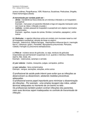 Introdução à Enfermagem
Prof . Adriana M.S.C.Costa

aureus cutâneo, Parainfluenza, VSR, Rotavirus, Escabíose, Pediculose, Shigella,
Febre hemorrágica (Ébola)
A transmissão por contato pode ser :
- direta : transferência física direta de um indivíduo infectado e um hospedeiro
susceptível
Exemplo : manusear um paciente infectado e logo em seguida manipular outro
sem lavar as mãos ( infecção cruzada )
- indireta : contato pessoal do hospedeiro susceptível com objetos inanimados
contaminados .
Exemplo : agulhas, roupas de camas, fômites ( comadres, papagaios ), entre
outros
b ) Gotículas : o agente infeccioso entra em contato com mucosas nasal ou oral
do hospedeiro susceptível, através de tosse ou espirro .
Exemplo : Adenovírus, Difteria faríngea, Haemophilus influenza tipo b ( meningite
tipo b ), Influenza ( gripe ), Parotidite, Mycoplasma pneumoniae, Pertussis,
rubéola, Faringite ou pneumonia estreptocócica .

c ) Pelo ar : núcleos secos de gotículas, ou seja, resíduos de gotículas
evaporadas que permanecem suspensas no ar, quando o indivíduo infectado
espirra, fala, tosse, etc .
Exemplo : tuberculose, sarampo e varícela
d ) por vetores : insetos, mosquitos, pulgas, carrapatos, piolhos
e ) por veículos : ítens contaminados
Exemplo : sangue, secreções, soluções, entre outros

O profissional de saúde pode intervir para evitar que as infecções se
desenvolvam ou disseminem, adotando medidas preventivas
adequadas .
O profissional exerce papel importante para minimizar a disseminação
de infecções . Por exemplo : uma simples lavagem das mãos, adotar
técnicas adequadas no momento de um banho no leito .
Os profissionais também podem contrair infecções dos pacientes,
caso suas técnicas sejam inadequadas no controle de transmissão de
infecção .

17

 