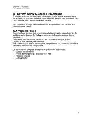 Introdução à Enfermagem
Prof . Adriana M.S.C.Costa

10– SISTEMA DE PRECAUÇÕES E ISOLAMENTO
O objetivo básico de um sistema de precauções e isolamento é a prevenção da
transmissão de um microorganismo de um paciente portador, são ou doente, para
outro paciente, tanto de forma direta ou indireta .
Esta prevenção abrange medidas referentes aos pacientes, mas também aos
profissionais de saúde :

10.1 Precaução Padrão
É o conjunto de técnicas que devem ser adotadas por todos os profissionais de
saúde para atendimento de todos os pacientes, independentemente de seu
diagnóstico .
Deverão ser usadas quando existir risco de contato com sangue, fluídos
corpóreos, pele não íntegra e mucosas .
É recomendada para todas as situações, independente da presença ou ausência
de doença transmissível comprovada .
Os materiais que compões o conjunto de precauções padrão são :
- luvas de procedimentos
- avental de manga longa, descartável ou não
- máscaras simples
- óculos protetor

18

 