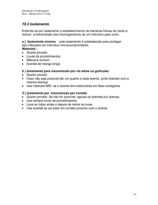Introdução à Enfermagem
Prof . Adriana M.S.C.Costa

10.2 Isolamento
Entende-se por isolamento o estabelecimento de barreiras físicas de modo a
reduzir a transmissão dos microrganismos de um indivíduo para outro.
a ) Isolamento reverso : este isolamento é estabelecido para proteger
das infecções um indivíduo imunocomprometido.
Materiais :
Quarto privado
Luvas de procedimentos
Máscara comum
Avental de manga longa
b ) Isolamento para transmissão por via aérea ou gotículas:
Quarto privado
Caso não seja possível dar um quarto a cada doente, junte doentes com a
mesma doença
Use máscara N95 se o doente tem tuberculose em fase contagiosa
C ) Isolamento por transmissão por contato
Quarto privado. Se não for possível, agrupe os doentes por doença.
Use sempre luvas de procedimentos
Lave as mãos antes e depois de retirar as luvas
Use avental se vai estar em contato próximo com o doente

19

 