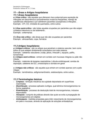 Introdução á Enfermagem
Professora Adriana M. S. C. Costa

11 – Áreas e Artigos hospitalares
11.1 Áreas hospitalares
a ) Área crítica : são aquelas que oferecem risco potencial para aquisição de
infecções em decorrência á procedimentos invasivos freqüentes, manejo de
substâncias infectantes e por admitirem pacientes susceptíveis á infecções .
Exemplo : UTI, CC, Unidade de queimados, entre outros
b ) Área semi-crítica : são todas aquelas ocupadas por pacientes que não exijam
cuidados intensivos ou de isolamento .
Exemplo : enfermarias
C ) Área não crítica : são áreas que não são ocupadas por pacientes
Exemplo : almoxarifado, copa, farmácia

11.2 Artigos hospitalares
a ) Artigos críticos : são os artigos que penetram o sistema vascular, bem como
todos os que estejam diretamente conectados com este sistema .
Exemplo : cateteres vasculares ( scalp, jelcos, intracath ), equipos, polifix,
torneirinhas
b ) Artigos semi-críticos : entram em contato com mucosas íntegras ou pele não
intacta .
Exemplo : materiais de terapias respiratórias ( cânula endotraqueal, sondas de
aspiração, cateteres de O2 ), endoscópios e sondas em geral
c ) Artigos não críticos : são aqueles que entram em contato apenas com a pele
íntegra
Exemplo : termômetros, esfigmomanômetro, estetoscópios, entre outros .

11.3 Terminologias básicas
-

Limpeza : remoção mecânica da sujidade depositada em superfícies
inanimadas
Desinfecção : processo aplicado á artigos, qual elimina microorganismos na
forma vegetativa
Esterilização : processo de destruição total de microorganismos, inclusive
esporulados
Assepsia : conjunto de práticas através das quais se evita a propagação de
microorganismos em objetos
Antissepsia : medidas propostas para inibir crescimento de microorganismos
em pele e mucosas, através da aplicação de soluções antissépticas

20

 