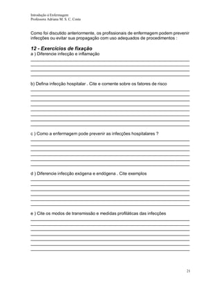 Introdução á Enfermagem
Professora Adriana M. S. C. Costa

Como foi discutido anteriormente, os profissionais de enfermagem podem prevenir
infecções ou evitar sua propagação com uso adequados de procedimentos :

12 - Exercícios de fixação
a ) Diferencie infecção e inflamação
__________________________________________________________________
__________________________________________________________________
__________________________________________________________________
__________________________________________________________________
b) Defina infecção hospitalar . Cite e comente sobre os fatores de risco
__________________________________________________________________
__________________________________________________________________
__________________________________________________________________
__________________________________________________________________
__________________________________________________________________
__________________________________________________________________
__________________________________________________________________
__________________________________________________________________
c ) Como a enfermagem pode prevenir as infecções hospitalares ?
__________________________________________________________________
__________________________________________________________________
__________________________________________________________________
__________________________________________________________________
__________________________________________________________________
__________________________________________________________________
d ) Diferencie infecção exógena e endógena . Cite exemplos
__________________________________________________________________
__________________________________________________________________
__________________________________________________________________
__________________________________________________________________
__________________________________________________________________
__________________________________________________________________
e ) Cite os modos de transmissão e medidas profiláticas das infecções
__________________________________________________________________
__________________________________________________________________
__________________________________________________________________
__________________________________________________________________
__________________________________________________________________
__________________________________________________________________
__________________________________________________________________

21

 