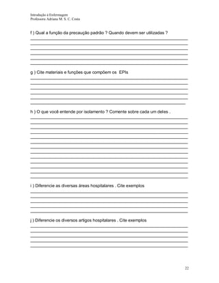 Introdução á Enfermagem
Professora Adriana M. S. C. Costa

f ) Qual a função da precaução padrão ? Quando devem ser utilizadas ?
__________________________________________________________________
__________________________________________________________________
__________________________________________________________________
__________________________________________________________________
__________________________________________________________________
__________________________________________________________________
g ) Cite materiais e funções que compõem os EPIs
__________________________________________________________________
__________________________________________________________________
__________________________________________________________________
__________________________________________________________________
__________________________________________________________________
_________________________________________________________________
h ) O que você entende por isolamento ? Comente sobre cada um deles .
__________________________________________________________________
__________________________________________________________________
__________________________________________________________________
__________________________________________________________________
__________________________________________________________________
__________________________________________________________________
__________________________________________________________________
__________________________________________________________________
__________________________________________________________________
__________________________________________________________________
__________________________________________________________________
__________________________________________________________________
__________________________________________________________________
i ) Diferencie as diversas áreas hospitalares . Cite exemplos
__________________________________________________________________
__________________________________________________________________
__________________________________________________________________
__________________________________________________________________
__________________________________________________________________
j ) Diferencie os diversos artigos hospitalares . Cite exemplos
__________________________________________________________________
__________________________________________________________________
__________________________________________________________________
__________________________________________________________________
__________________________________________________________________

22

 