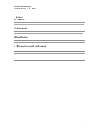 Introdução á Enfermagem
Professora Adriana M. S. C. Costa

l ) Defina :
a ) Limpeza :
__________________________________________________________________
_________________________________________________________________
b ) Desinfecção :
__________________________________________________________________
________________________________________________________________
c ) Esterilização :
__________________________________________________________________
__________________________________________________________________
m ) Diferencie assepsia e antissepsia
__________________________________________________________________
__________________________________________________________________
__________________________________________________________________
__________________________________________________________________
__________________________________________________________________
__________________________________________________________________

23

 