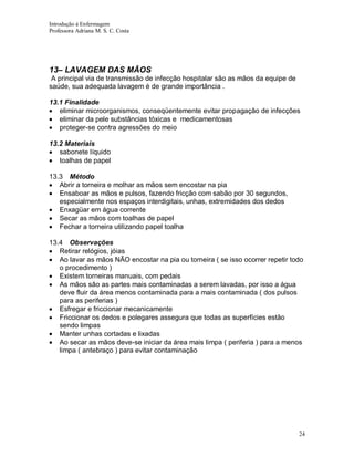Introdução á Enfermagem
Professora Adriana M. S. C. Costa

13– LAVAGEM DAS MÃOS
A principal via de transmissão de infecção hospitalar são as mãos da equipe de
saúde, sua adequada lavagem é de grande importância .
13.1 Finalidade
eliminar microorganismos, conseqüentemente evitar propagação de infecções
eliminar da pele substâncias tóxicas e medicamentosas
proteger-se contra agressões do meio
13.2 Materiais
sabonete líquido
toalhas de papel
13.3 Método
Abrir a torneira e molhar as mãos sem encostar na pia
Ensaboar as mãos e pulsos, fazendo fricção com sabão por 30 segundos,
especialmente nos espaços interdigitais, unhas, extremidades dos dedos
Enxagüar em água corrente
Secar as mãos com toalhas de papel
Fechar a torneira utilizando papel toalha
13.4 Observações
Retirar relógios, jóias
Ao lavar as mãos NÃO encostar na pia ou torneira ( se isso ocorrer repetir todo
o procedimento )
Existem torneiras manuais, com pedais
As mãos são as partes mais contaminadas a serem lavadas, por isso a água
deve fluir da área menos contaminada para a mais contaminada ( dos pulsos
para as periferias )
Esfregar e friccionar mecanicamente
Friccionar os dedos e polegares assegura que todas as superfícies estão
sendo limpas
Manter unhas cortadas e lixadas
Ao secar as mãos deve-se iniciar da área mais limpa ( periferia ) para a menos
limpa ( antebraço ) para evitar contaminação

24

 