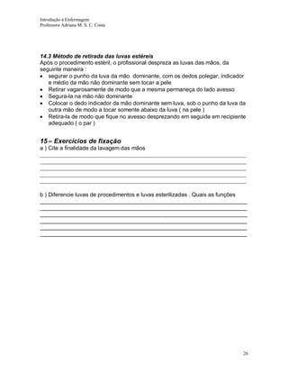 Introdução á Enfermagem
Professora Adriana M. S. C. Costa

14.3 Método de retirada das luvas estéreis
Após o procedimento estéril, o profissional despreza as luvas das mãos, da
seguinte maneira :
segurar o punho da luva da mão dominante, com os dedos polegar, indicador
e médio da mão não dominante sem tocar a pele
Retirar vagarosamente de modo que a mesma permaneça do lado avesso
Segura-la na mão não dominante
Colocar o dedo indicador da mão dominante sem luva, sob o punho da luva da
outra mão de modo a tocar somente abaixo da luva ( na pele )
Retira-la de modo que fique no avesso desprezando em seguida em recipiente
adequado ( o par )

15 – Exercícios de fixação
a ) Cite a finalidade da lavagem das mãos
_________________________________________________________________________
_________________________________________________________________________
_________________________________________________________________________
_________________________________________________________________________
_________________________________________________________________________
b ) Diferencie luvas de procedimentos e luvas esterilizadas . Quais as funções
__________________________________________________________________
__________________________________________________________________
__________________________________________________________________
__________________________________________________________________
__________________________________________________________________
__________________________________________________________________

26

 