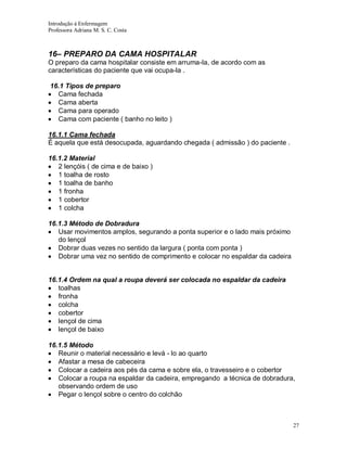 Introdução á Enfermagem
Professora Adriana M. S. C. Costa

16– PREPARO DA CAMA HOSPITALAR
O preparo da cama hospitalar consiste em arruma-la, de acordo com as
características do paciente que vai ocupa-la .
16.1 Tipos de preparo
Cama fechada
Cama aberta
Cama para operado
Cama com paciente ( banho no leito )
16.1.1 Cama fechada
É aquela que está desocupada, aguardando chegada ( admissão ) do paciente .
16.1.2 Material
2 lençóis ( de cima e de baixo )
1 toalha de rosto
1 toalha de banho
1 fronha
1 cobertor
1 colcha
16.1.3 Método de Dobradura
Usar movimentos amplos, segurando a ponta superior e o lado mais próximo
do lençol
Dobrar duas vezes no sentido da largura ( ponta com ponta )
Dobrar uma vez no sentido de comprimento e colocar no espaldar da cadeira

16.1.4 Ordem na qual a roupa deverá ser colocada no espaldar da cadeira
toalhas
fronha
colcha
cobertor
lençol de cima
lençol de baixo
16.1.5 Método
Reunir o material necessário e levá - lo ao quarto
Afastar a mesa de cabeceira
Colocar a cadeira aos pés da cama e sobre ela, o travesseiro e o cobertor
Colocar a roupa na espaldar da cadeira, empregando a técnica de dobradura,
observando ordem de uso
Pegar o lençol sobre o centro do colchão

27

 