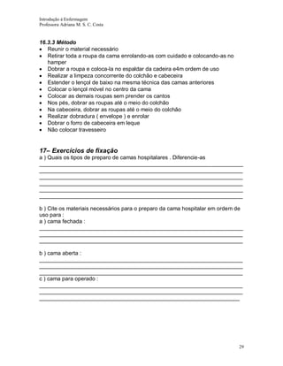 Introdução á Enfermagem
Professora Adriana M. S. C. Costa

16.3.3 Método
Reunir o material necessário
Retirar toda a roupa da cama enrolando-as com cuidado e colocando-as no
hamper
Dobrar a roupa e coloca-la no espaldar da cadeira e4m ordem de uso
Realizar a limpeza concorrente do colchão e cabeceira
Estender o lençol de baixo na mesma técnica das camas anteriores
Colocar o lençol móvel no centro da cama
Colocar as demais roupas sem prender os cantos
Nos pés, dobrar as roupas até o meio do colchão
Na cabeceira, dobrar as roupas até o meio do colchão
Realizar dobradura ( envelope ) e enrolar
Dobrar o forro de cabeceira em leque
Não colocar travesseiro

17– Exercícios de fixação
a ) Quais os tipos de preparo de camas hospitalares . Diferencie-as
__________________________________________________________________
__________________________________________________________________
__________________________________________________________________
__________________________________________________________________
__________________________________________________________________
__________________________________________________________________
b ) Cite os materiais necessários para o preparo da cama hospitalar em ordem de
uso para :
a ) cama fechada :
__________________________________________________________________
__________________________________________________________________
__________________________________________________________________
b ) cama aberta :
__________________________________________________________________
__________________________________________________________________
__________________________________________________________________
c ) cama para operado :
__________________________________________________________________
__________________________________________________________________
_________________________________________________________________

29

 