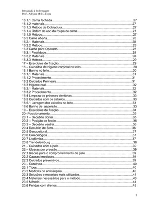 Introdução à Enfermagem
Prof . Adriana M.S.C.Costa

16.1.1 Cama fechada..............................................................................................27
16.1.2 materiais......................................................................................................27
16.1.3 Método de Dobradura..................................................................................27
16.1.4 Ordem de uso da roupa de cama................................................................27
16.1.5 Método.........................................................................................................27
16.2 Cama aberta...................................................................................................28
16.2.1 Materiais......................................................................................................28
16.2.2 Método.........................................................................................................28
16.3 Cama para Operado.......................................................................................28
16.3.1 Finalidade....................................................................................................28
16.3.2 Materiais......................................................................................................28
16.3.3 Método.........................................................................................................29
17 – Exercícios de fixação......................................................................................29
18 – Cuidados de higiene corporal no leito.............................................................30
18.1 Banho no leito.................................................................................................30
18.1.1 Materiais......................................................................................................31
18.1.2 Procedimento..............................................................................................31
18.2 Cuidados Perineais........................................................................................31
18.3 Higiene oral.....................................................................................................32
18.3.1 Materiais......................................................................................................32
18.3.2 Procedimento...............................................................................................32
18.4 Limpeza de próteses dentárias.......................................................................33
18.5 Cuidados com os cabelos...............................................................................33
18.5.1 Lavagem dos cabelos no leito.....................................................................33
18.6 Banho de aspersão........................................................................................33
19 – Exercícios de fixação......................................................................................34
20- Posicionamento................................................................................................35
20.1 – Decubito dorsal............................................................................................35
20.2 – Posição de fowler.........................................................................................35
20.3 – Decubito ventral...........................................................................................36
20.4 Decubito de Sims...........................................................................................36
20.5 Genupeitoral...................................................................................................37
20.6 Ginecológica...................................................................................................37
20.7 Litotômica.......................................................................................................37
20.8 Trendelemburg ...............................................................................................38
21 – Cuidados com a pele......................................................................................39
22 – Úlceras por pressão........................................................................................39
22.1 Riscos para o comprometimento de pele.......................................................39
22.2 Causas imediatas...........................................................................................39
22.3 Cuidados preventivos.....................................................................................39
23 – Curativos.........................................................................................................40
23.1 Tipos...............................................................................................................40
23.2 Medidas de antissepsia..................................................................................40
23.3 Soluções e materiais mais utilizados..............................................................41
23.4 Materiais necessários para o método.............................................................43
23.5 Método............................................................................................................44
23.6 Feridas com drenos........................................................................................45
3

 