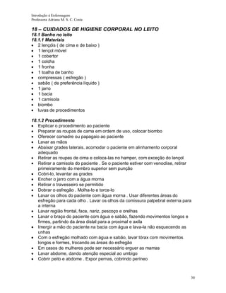 Introdução á Enfermagem
Professora Adriana M. S. C. Costa

18 – CUIDADOS DE HIGIENE CORPORAL NO LEITO
18.1 Banho no leito
18.1.1 Materiais
2 lençóis ( de cima e de baixo )
1 lençol móvel
1 cobertor
1 colcha
1 fronha
1 toalha de banho
compressas ( esfregão )
sabão ( de preferência líquido )
1 jarro
1 bacia
1 camisola
biombo
luvas de procedimentos
18.1.2 Procedimento
Explicar o procedimento ao paciente
Preparar as roupas de cama em ordem de uso, colocar biombo
Oferecer comadre ou papagaio ao paciente
Lavar as mãos
Abaixar grades laterais, acomodar o paciente em alinhamento corporal
adequado
Retirar as roupas de cima e coloca-las no hamper, com exceção do lençol
Retirar a camisola do paciente . Se o paciente estiver com venoclise, retirar
primeiramente do membro superior sem punção
Cobri-lo, levantar as grades
Encher o jarro com a água morna
Retirar o travesseiro se permitido
Dobrar o esfregão . Molha-lo e torce-lo
Lavar os olhos do paciente com água morna . Usar diferentes áreas do
esfregão para cada olho . Lavar os olhos da comissura palpebral externa para
a interna
Lavar região frontal, face, nariz, pescoço e orelhas
Lavar o braço do paciente com água e sabão, fazendo movimentos longos e
firmes, partindo da área distal para a proximal e axila
Imergir a mão do paciente na bacia com água e lava-la não esquecendo as
unhas
Com o esfregão molhado com água e sabão, lavar tórax com movimentos
longos e formes, trocando as áreas do esfregão
Em casos de mulheres pode ser necessário erguer as mamas
Lavar abdome, dando atenção especial ao umbigo
Cobrir peito e abdome . Expor pernas, cobrindo períneo

30

 