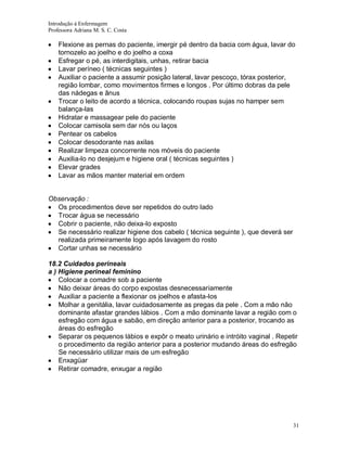 Introdução á Enfermagem
Professora Adriana M. S. C. Costa

Flexione as pernas do paciente, imergir pé dentro da bacia com água, lavar do
tornozelo ao joelho e do joelho a coxa
Esfregar o pé, as interdigitais, unhas, retirar bacia
Lavar períneo ( técnicas seguintes )
Auxiliar o paciente a assumir posição lateral, lavar pescoço, tórax posterior,
região lombar, como movimentos firmes e longos . Por último dobras da pele
das nádegas e ânus
Trocar o leito de acordo a técnica, colocando roupas sujas no hamper sem
balança-las
Hidratar e massagear pele do paciente
Colocar camisola sem dar nós ou laços
Pentear os cabelos
Colocar desodorante nas axilas
Realizar limpeza concorrente nos móveis do paciente
Auxilia-lo no desjejum e higiene oral ( técnicas seguintes )
Elevar grades
Lavar as mãos manter material em ordem

Observação :
Os procedimentos deve ser repetidos do outro lado
Trocar água se necessário
Cobrir o paciente, não deixa-lo exposto
Se necessário realizar higiene dos cabelo ( técnica seguinte ), que deverá ser
realizada primeiramente logo após lavagem do rosto
Cortar unhas se necessário
18.2 Cuidados perineais
a ) Higiene perineal feminino
Colocar a comadre sob a paciente
Não deixar áreas do corpo expostas desnecessariamente
Auxiliar a paciente a flexionar os joelhos e afasta-los
Molhar a genitália, lavar cuidadosamente as pregas da pele . Com a mão não
dominante afastar grandes lábios . Com a mão dominante lavar a região com o
esfregão com água e sabão, em direção anterior para a posterior, trocando as
áreas do esfregão
Separar os pequenos lábios e expôr o meato urinário e intróito vaginal . Repetir
o procedimento da região anterior para a posterior mudando áreas do esfregão
Se necessário utilizar mais de um esfregão
Enxagüar
Retirar comadre, enxugar a região

31

 