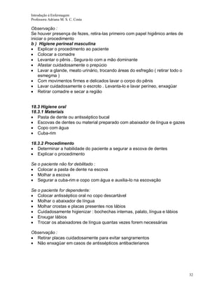 Introdução á Enfermagem
Professora Adriana M. S. C. Costa

Observação :
Se houver presença de fezes, retira-las primeiro com papel higiênico antes de
iniciar o procedimento
b ) Higiene perineal masculina
Explicar o procedimento ao paciente
Colocar a comadre
Levantar o pênis . Segura-lo com a mão dominante
Afastar cuidadosamente o prepúcio
Lavar a glande, meato urinário, trocando áreas do esfregão ( retirar todo o
esmegma )
Com movimentos firmes e delicados lavar o corpo do pênis
Lavar cuidadosamente o escroto . Levanta-lo e lavar períneo, enxagüar
Retirar comadre e secar a região

18.3 Higiene oral
18.3.1 Materiais
Pasta de dente ou antisséptico bucal
Escovas de dentes ou material preparado com abaixador de língua e gazes
Copo com água
Cuba-rim
18.3.2 Procedimento
Determinar a habilidade do paciente a segurar a escova de dentes
Explicar o procedimento
Se o paciente não for debilitado :
Colocar a pasta de dente na escova
Molhar a escova
Segurar a cuba-rim e copo com água e auxilia-lo na escovação
Se o paciente for dependente:
Colocar antisséptico oral no copo descartável
Molhar o abaixador de língua
Molhar crostas e placas presentes nos lábios
Cuidadosamente higienizar : bochechas internas, palato, língua e lábios
Enxugar lábios
Trocar os abaixadores de língua quantas vezes forem necessárias
Observação :
Retirar placas cuidadosamente para evitar sangramentos
Não enxagüar em casos de antissépticos antibacterianos

32

 