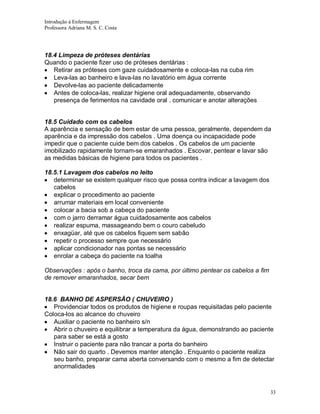 Introdução á Enfermagem
Professora Adriana M. S. C. Costa

18.4 Limpeza de próteses dentárias
Quando o paciente fizer uso de próteses dentárias :
Retirar as próteses com gaze cuidadosamente e coloca-las na cuba rim
Leva-las ao banheiro e lava-las no lavatório em água corrente
Devolve-las ao paciente delicadamente
Antes de coloca-las, realizar higiene oral adequadamente, observando
presença de ferimentos na cavidade oral . comunicar e anotar alterações

18.5 Cuidado com os cabelos
A aparência e sensação de bem estar de uma pessoa, geralmente, dependem da
aparência e da impressão dos cabelos . Uma doença ou incapacidade pode
impedir que o paciente cuide bem dos cabelos . Os cabelos de um paciente
imobilizado rapidamente tornam-se emaranhados . Escovar, pentear e lavar são
as medidas básicas de higiene para todos os pacientes .
18.5.1 Lavagem dos cabelos no leito
determinar se existem qualquer risco que possa contra indicar a lavagem dos
cabelos
explicar o procedimento ao paciente
arrumar materiais em local conveniente
colocar a bacia sob a cabeça do paciente
com o jarro derramar água cuidadosamente aos cabelos
realizar espuma, massageando bem o couro cabeludo
enxagüar, até que os cabelos fiquem sem sabão
repetir o processo sempre que necessário
aplicar condicionador nas pontas se necessário
enrolar a cabeça do paciente na toalha
Observações : após o banho, troca da cama, por último pentear os cabelos a fim
de remover emaranhados, secar bem

18.6 BANHO DE ASPERSÃO ( CHUVEIRO )
Providenciar todos os produtos de higiene e roupas requisitadas pelo paciente
Coloca-los ao alcance do chuveiro
Auxiliar o paciente no banheiro s/n
Abrir o chuveiro e equilibrar a temperatura da água, demonstrando ao paciente
para saber se está a gosto
Instruir o paciente para não trancar a porta do banheiro
Não sair do quarto . Devemos manter atenção . Enquanto o paciente realiza
seu banho, preparar cama aberta conversando com o mesmo a fim de detectar
anormalidades

33

 