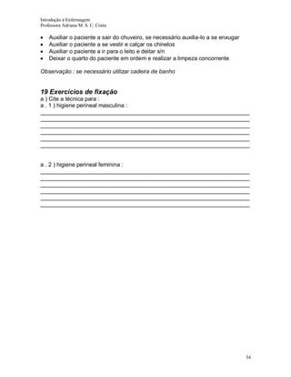 Introdução á Enfermagem
Professora Adriana M. S. C. Costa

Auxiliar o paciente a sair do chuveiro, se necessário auxilia-lo a se enxugar
Auxiliar o paciente a se vestir e calçar os chinelos
Auxiliar o paciente a ir para o leito e deitar s/n
Deixar o quarto do paciente em ordem e realizar a limpeza concorrente
Observação : se necessário utilizar cadeira de banho

19 Exercícios de fixação
a ) Cite a técnica para :
a . 1 ) higiene perineal masculina :
__________________________________________________________________
__________________________________________________________________
__________________________________________________________________
__________________________________________________________________
__________________________________________________________________
__________________________________________________________________

a . 2 ) higiene perineal feminina :
__________________________________________________________________
__________________________________________________________________
__________________________________________________________________
__________________________________________________________________
__________________________________________________________________
__________________________________________________________________

34

 