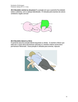 Introdução á Enfermagem
Professora Adriana M. S. C. Costa

20.3 Decúbito ventral ou de prona É a posição em que o paciente fica deitado
sobre o abdome, com a cabeça lateralizada . É indicada para exames da coluna
vertebral e região cervical

20.4 Decúbito lateral ou Sims
O paciente assume posição lateral esquerda ou direita . O membro inferior que
está sob o corpo deve permanecer esticado e o membro inferior acima deve
permanecer flexionado . Essa posição é utilizada para enemas, repouso

36

 