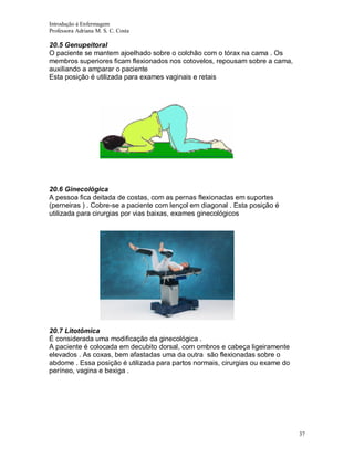 Introdução á Enfermagem
Professora Adriana M. S. C. Costa

20.5 Genupeitoral
O paciente se mantem ajoelhado sobre o colchão com o tórax na cama . Os
membros superiores ficam flexionados nos cotovelos, repousam sobre a cama,
auxiliando a amparar o paciente
Esta posição é utilizada para exames vaginais e retais

20.6 Ginecológica
A pessoa fica deitada de costas, com as pernas flexionadas em suportes
(perneiras ) . Cobre-se a paciente com lençol em diagonal . Esta posição é
utilizada para cirurgias por vias baixas, exames ginecológicos

20.7 Litotômica
É considerada uma modificação da ginecológica .
A paciente é colocada em decubito dorsal, com ombros e cabeça ligeiramente
elevados . As coxas, bem afastadas uma da outra são flexionadas sobre o
abdome . Essa posição é utilizada para partos normais, cirurgias ou exame do
períneo, vagina e bexiga .

37

 