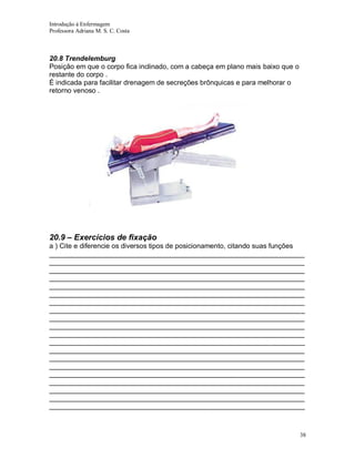 Introdução á Enfermagem
Professora Adriana M. S. C. Costa

20.8 Trendelemburg
Posição em que o corpo fica inclinado, com a cabeça em plano mais baixo que o
restante do corpo .
É indicada para facilitar drenagem de secreções brônquicas e para melhorar o
retorno venoso .

20.9 – Exercícios de fixação
a ) Cite e diferencie os diversos tipos de posicionamento, citando suas funções
__________________________________________________________________
__________________________________________________________________
__________________________________________________________________
__________________________________________________________________
__________________________________________________________________
__________________________________________________________________
__________________________________________________________________
__________________________________________________________________
__________________________________________________________________
__________________________________________________________________
__________________________________________________________________
__________________________________________________________________
__________________________________________________________________
__________________________________________________________________
__________________________________________________________________
__________________________________________________________________
__________________________________________________________________
__________________________________________________________________
__________________________________________________________________
__________________________________________________________________

38

 
