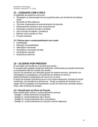 Introdução à Enfermagem
Professora Adriana M. S. C. Costa

21 – CUIDADOS COM A PELE
A fragilidade da epiderme ocorre por :
Raspagem ou descamação de sua superfície pelo uso de lâminas de barbear
secas
Remoção de fitas adesivas
Técnicas inadequadas de posicionamento do paciente
Ressecamento excessivo que causa fissuras
Exposição constante da pele á umidade
Uso incorreto de sabões, cosméticos
Banhos muito quentes ou frios
Fricção excessiva
21.1 Riscos para o comprometimento com a pele
Imobilização
Redução da sensibilidade
Alterações nutricionais
Secreções e excreções da pele
Insuficiência vascular
Dispositivos externos

22 – ÚLCERAS POR PRESSÃO
É uma lesão com tendência a necrose dos tecidos .
É causada pela irrigação sangüínea deficiente, ocasionada por pressão demorada
e conseqüente falta de nutrição dos tecidos .
Ocorre nos pacientes com afecções graves do sistema nervoso, sobretudo nos
hemiplégicos e paraplégicos, em pacientes em estado de coma ou
politraumatizados incapacitados de mover-se na cama .
A úlcera de pressão caracteriza-se por uma crosta enegrecida, formada de tecido
mortificado, com tendência a eliminar-se . Tende a aumentar de tamanho se a
região não for protegida e principalmente, se não for diminuída a pressão sobre o
corpo, pela mudança de posição .
22.1 Classificação da Úlcera de Pressão
Esta classificação verifica o comprometimento tecidual:
- Estágio I: comprometimento da epiderme;
- Estágio II: comprometimento até a derme;
- Estágio III: comprometimento até o subcutâneo;
- Estágio IV: comprometimento do músculo e tecido adjacente.

39

 