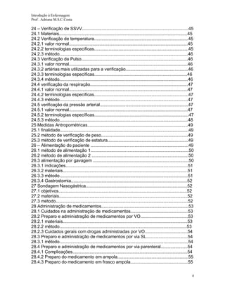 Introdução à Enfermagem
Prof . Adriana M.S.C.Costa

24 – Verificação de SSVV.......................................................................................45
24.1 Materiais.........................................................................................................45
24.2 Verificação de temperatura.............................................................................45
24.2.1 valor normal.................................................................................................45
24.2.2 terminologias especificas.............................................................................45
24.2.3 método.........................................................................................................46
24.3 Verificação de Pulso.......................................................................................46
24.3.1 valor normal.................................................................................................46
24.3.2 artérias mais utilizadas para a verificação...................................................46
24.3.3 terminologias específicas............................................................................46
24.3.4 método.........................................................................................................46
24.4 verificação da respiração................................................................................47
24.4.1 valor normal.................................................................................................47
24.4.2 terminologias especificas.............................................................................47
24.4.3 método.........................................................................................................47
24.5 verificação da pressão arterial........................................................................47
24.5.1 valor normal.................................................................................................47
24.5.2 terminologias específicas.............................................................................47
24.5.3 método.........................................................................................................48
25 Medidas Antropométricas..................................................................................49
25.1 finalidade.........................................................................................................49
25.2 método de verificação de peso.......................................................................49
25.3 método de verificação de estatura..................................................................49
26 – Alimentação do paciente ................................................................................49
26.1 método de alimentação 1................................................................................50
26.2 método de alimentação 2 ...............................................................................50
26.3 alimentação por gavagem ..............................................................................50
26.3.1 indicações....................................................................................................51
26.3.2 materiais......................................................................................................51
26.3.3 método.........................................................................................................51
26.3.4 Gastrostomia...............................................................................................52
27 Sondagem Nasogástrica...................................................................................52
27.1 objetivos.........................................................................................................52
27.2 materiais.........................................................................................................52
27.3 método............................................................................................................52
28 Administração de medicamentos.......................................................................53
28.1 Cuidados na administração de medicamentos...............................................53
28.2 Preparo e administração de medicamentos por VO.......................................53
28.2.1 materiais......................................................................................................53
28.2.2 método........................................................................................................53
28.2.3 Cuidados gerais com drogas administradas por VO...................................54
28.3 Preparo e administração de medicamentos por via SL..................................54
28.3.1 método.........................................................................................................54
28.4 Preparo e administração de medicamentos por via parenteral......................54
28.4.1 Complicações..............................................................................................54
28.4.2 Preparo do medicamento em ampola..........................................................55
28.4.3 Preparo do medicamento em frasco ampola...............................................55
4

 