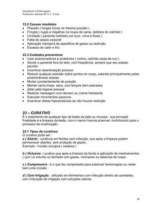 Introdução à Enfermagem
Professora Adriana M. S. C. Costa

12.2 Causas imediatas
Pressão ( longas horas na mesma posição )
Fricção ( rugas e migalhas na roupa de cama, defeitos do colchão )
Umidade ( paciente molhado por suor, urina e fezes )
Falta de asseio corporal
Aplicação imprópria de aparelhos de gesso ou restrição
Excesso de calor e frio
22.3 Cuidados preventivos
Usar posicionadores e protetores ( coxins, colchão caixa de ovo )
Sentar o paciente fora do leito, com freqüência, sempre que seu estado
permitir
Incentivar deambulação precoce
Reduzir qualquer pressão sobre pontos do corpo, zelando principalmente pelas
proeminências ósseas
Mudar constantemente de posição
Manter cama limpa, seca, com lençóis bem esticados
Zelar pela higiene pessoal
Realizar massagem com dersani ou creme hidratante
Executar movimentos passivos
Incentivar dietas hiperproteícas se não houver restrição

23 – CURATIVO
É o tratamento de qualquer tipo de lesão da pele ou mucosa . sua principal
finalidade é a limpeza da lesão, com o menor trauma possível, contribuindo para o
processo da cicatrização .
23.1 Tipos de curativos
O curativo pode ser :
a ) Aberto : curativos em feridas sem infecção, que após a limpeza podem
permanecer abertos, sem proteção de gazes .
Exemplo : incisão cirúrgica ( cesárea )
b ) Oclusivo : curativo que após a limpeza da ferida e aplicação de medicamentos
( cpm ) é ocluído ou fechado com gazes, micropore ou ataduras de crepe .
c ) Compressivo : é o que faz compressão para estancar hemorragias ou vedar
bem uma incisão .
d ) Com Irrigação : utilizado em ferimentos com infecção dentro de cavidades,
com indicação de irrigação com soluções salinas .

40

 