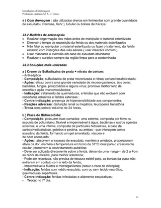 Introdução à Enfermagem
Professora Adriana M. S. C. Costa

e ) Com drenagem : são utilizados drenos em ferimentos com grande quantidade
de exsudato ( Penrose, Kehr ), tubular ou bolsas de Karaya

23.2 Medidas de antissepsia
Realizar degermação das mãos antes de manipular o material esterilizado
Diminuir o tempo de exposição da ferida ou dos materiais esterilizados
Não falar ao manipular o material esterilizado ou fazer o tratamento da ferida
estando com infecções das vias aéreas ( usar máscara comum )
Usar máscaras e aventais em caso de exsudato abundante
Realizar o curativo sempre da região limpa para a contaminada
23.3 Soluções mais utilizadas
a ) Creme de Sulfadiazina de prata + nitrato de cerium:
- Anti-séptico
- Composição: sulfadiazina de prata micronizada e nitrato cerium hexahidratado;
- Ações: eficaz contra uma grande variedade de microorganismos, tais como:
bactérias, fungos, protozoários e alguns vírus; promove melhor leito de
enxertia e ação imunomoduladora;
- Indicação: tratamento de queimaduras, e feridas que não evoluem com
coberturas oclusivas e feridas extensas ;
- Contra-indicação: presença de hipersensibilidade aos componentes;
- Reações adversas: disfunção renal ou hepática, leucopenia transitória
- Troca com período máximo de 24 horas.
b ) Placa de Hidrocolóide:
- Composição: possuem duas camadas: uma externa, composta por filme ou
espuma de poliuretano, flexível e impermeável à água, bactérias e outros agentes
externos; e uma interna, composta de partículas hidroativas, à base de
carboximetilcelulose, gelatina e pectina, ou ambas– que interagem com o
exsudato da ferida, formando um gel amarelado, viscoso e
de odor acentuado;
- Ações: absorvem o excesso de exsudato, mantém a umidade, proporcionam
alívio da dor, mantém a temperatura em torno de 37°C ideal para o crescimento
celular, promovem o desbridamento autolítico;
- Deve ser aplicada diretamente sobre a ferida, deixando uma margem de 2 a 4cm
ao redor da mesma, para melhor aderência;
- Pode ser recortada, não precisa de tesoura estéril pois, as bordas da placa não
entraram em contato com o leito da ferida;
- Impermeável a fluidos e microrganismos (reduz o risco de infecção);
- Indicação: feridas com médio exsudato, com ou sem tecido necrótico,
queimaduras superficiais.
- Contra-indicação: feridas infectadas e altamente exsudativas;
- Troca: no 7º dia.

41

 