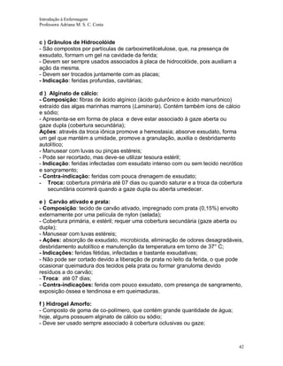 Introdução à Enfermagem
Professora Adriana M. S. C. Costa

c ) Grânulos de Hidrocolóide
- São compostos por partículas de carboximetilcelulose, que, na presença de
exsudato, formam um gel na cavidade da ferida;
- Devem ser sempre usados associados à placa de hidrocolóide, pois auxiliam a
ação da mesma.
- Devem ser trocados juntamente com as placas;
- Indicação: feridas profundas, cavitárias;
d ) Alginato de cálcio:
- Composição: fibras de ácido algínico (ácido gulurônico e ácido manurônico)
extraído das algas marinhas marrons (Laminaria). Contém também íons de cálcio
e sódio;
- Apresenta-se em forma de placa e deve estar associado à gaze aberta ou
gaze dupla (cobertura secundária);
Ações: através da troca iônica promove a hemostasia; absorve exsudato, forma
um gel que mantém a umidade, promove a granulação, auxilia o desbridamento
autolítico;
- Manusear com luvas ou pinças estéreis;
- Pode ser recortado, mas deve-se utilizar tesoura estéril;
- Indicação: feridas infectadas com exsudato intenso com ou sem tecido necrótico
e sangramento;
- Contra-indicação: feridas com pouca drenagem de exsudato;
- Troca: cobertura primária até 07 dias ou quando saturar e a troca da cobertura
secundária ocorrerá quando a gaze dupla ou aberta umedecer.
e ) Carvão ativado e prata:
- Composição: tecido de carvão ativado, impregnado com prata (0,15%) envolto
externamente por uma película de nylon (selada);
- Cobertura primária, e estéril; requer uma cobertura secundária (gaze aberta ou
dupla);
- Manusear com luvas estéreis;
- Ações: absorção de exsudato, microbicida, eliminação de odores desagradáveis,
desbridamento autolítico e manutenção da temperatura em torno de 37° C;
- Indicações: feridas fétidas, infectadas e bastante exsudativas;
- Não pode ser cortado devido a liberação de prata no leito da ferida, o que pode
ocasionar queimadura dos tecidos pela prata ou formar granuloma devido
resíduos a do carvão;
- Troca: até 07 dias;
- Contra-indicações: ferida com pouco exsudato, com presença de sangramento,
exposição óssea e tendinosa e em queimaduras.
f ) Hidrogel Amorfo:
- Composto de goma de co-polímero, que contém grande quantidade de água;
hoje, alguns possuem alginato de cálcio ou sódio;
- Deve ser usado sempre associado à cobertura oclusivas ou gaze;

42

 