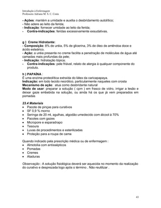 Introdução à Enfermagem
Professora Adriana M. S. C. Costa

- Ações: mantém a umidade e auxilia o desbridamento autolítico;
- Não adere ao leito da ferida;
- Indicação: fornecer umidade ao leito da ferida;
- Contra-indicações: feridas excessivamente exsudativas.

g ) Creme Hidratante:
- Composição: 8% de uréia, 5% de glicerina, 3% de óleo de amêndoa doce e
ácido esteárico.
- Ação: a uréia presente no creme facilita a penetração de moléculas de água até
camadas mais profundas da pele;
- Indicação: hidratação tópica;
- Contra-indicações: pele friável, relato de alergia à qualquer componente do
produto.
h ) PAPAÍNA :
É uma enzima proteolítica extraída do látex da caricapapaya.
Indicação: em todo tecido necrótico, particularmente naqueles com crosta
Mecanismo de ação: atua como desbridante natural
Modo de usar: preparar a solução ( cpm ) em frasco de vidro, irrigar a lesão e
deixar gaze embebida na solução, ou ainda há os que já vem preparados em
pomadas
23.4 Materiais
Pacote de pinças para curativos
SF 0,9 % morno
Seringa de 20 ml, agulhas, algodão umedecido com álcool á 70%
Pacotes com gazes
Micropore e esparadrapo
Tesoura
Luvas de procedimentos e esterilizadas
Proteção para a roupa de cama
Quando indicado pela prescrição médica ou de enfermagem :
Almotolia com antissépticos
Pomadas
Cremes
Ataduras
Observação : A solução fisiológica deverá ser aquecida no momento da realização
do curativo e desprezada logo após o término . Não reutilizar .

43

 