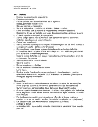 Introdução à Enfermagem
Professora Adriana M. S. C. Costa

23.5 Método
Explicar o procedimento ao paciente
Preparar o ambiente :
- Fechar janelas para evitar correntes de ar e poeira
- Desocupar mesa de cabeceira
- Colocar biombo se necessário
Separar e organizar o material de acordo o tipo de curativo
Levar a bandeja com o material e colocar sobre a mesa de cabeceira
Descobrir a área a ser tratada com luvas de procedimentos e proteger a cama
Colocar o paciente em posição apropriada
Abrir o campo estéril para curativos e sem contaminar colocar os demais
materiais esterilizados a serem utilizados
Calçar luva esterilizada
Se o curativo for com irrigação, limpar a ferida com jatos de SF 0,9% usando a
seringa sem agulha ( para ocorrer pressão )
Com auxílio da pinça limpar e secar delicadamente as bordas da ferida,
mudando as áreas da gaze . Evitar atrito da gaze com o tecido de granulação
para evitar que o mesmo seja lesado
Secar o centro da ferida com a gaze realizado movimentos circulares a fim de
mudar áreas da mesma
Se indicado colocar o medicamento
Ocluir o curativo
Deixar o paciente confortável
Deixar ambiente e materiais em ordem
Lavar mãos
Realizar anotações de enfermagem registrando classificação do curativo,
quantidade de exsudato, aspecto, odor . Presença de tecido de granulação e
condições de pele circundante
Observações :
Antes de realizar o curativo observar o estado do paciente, ler as anotações
sobre o tipo de curativo e prescrições para verificação de medicamentos
Curativos úmidos por secreções, água do banho, devem ser trocados
Quando o paciente necessitar de vários curativos, iniciar pela incisão fechada e
limpa, seguindo –se as lesões abertas não infectadas e por último os curativos
com infecção
Em feridas com exsudato, com suspeita de infecção, antes de realizar o
curativo pode ser necessário a coleta de material para bacterioscopia ( swab )
Em casos de uso com KmNO4 tomar os seguintes cuidados :
- protege-lo da luz
- se acastanhado ( o que indica oxidação ) despreza-lo e preparar nova solução
para uso

44

 