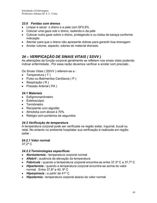Introdução à Enfermagem
Professora Adriana M. S. C. Costa

23.6 Feridas com drenos
Limpar e secar o dreno e a pele com SF0,9%
Colocar uma gaze sob o dreno, isolando-o da pele
Colocar outra gaze sobre o dreno, protegendo-o ou bolsa de karaya conforme
indicação
Atentar para que o dreno não apresente dobras para garantir boa drenagem
Anotar volume, aspecto, odores do material drenado

24 – VERIFICAÇÃO DE SINAIS VITAIS ( SSVV )
As alterações da função corporal geralmente se refletem nos sinais vitais podendo
indicar enfermidade . Por essa razão devemos verificar e anotar com precisão .
Os Sinais Vitais ( SSVV ) referem-se a :
Temperatura ( T )
Pulso ou Batimentos Cardíacos ( P )
Respiração ( R )
Pressão Arterial ( PA )
24.1 Materiais
Esfigmomanômetro
Estetoscópio
Termômetro
Recipiente com algodão
Almotolia com álcool á 70%
Relógio com ponteiros de segundos
24.2 Verificação da temperatura
A temperatura corporal pode ser verificada na região axilar, inguinal, bucal ou
retal. No entanto no ambiente hospitalar sua verificação é realizada em região
axilar .
24.2.1 Valor normal
37,2º C
24.2.2 Terminologias específicas
Normotermia : temperatura corporal normal
Afebril : ausência da elevação da temperatura
Febrícula : quando a temperatura corporal encontra-se entre 37,3º C a 37,7º C
Hipertermia : quando a temperatura corporal encontra-se acima do valor
normal . Entre 37,8º a 40, 9º C
Hiperpirexia : a partir de 41º C
Hipotermia : temperatura corporal abaixo do valor normal

45

 