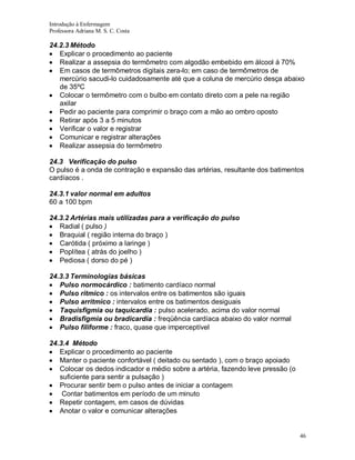 Introdução à Enfermagem
Professora Adriana M. S. C. Costa

24.2.3 Método
Explicar o procedimento ao paciente
Realizar a assepsia do termômetro com algodão embebido em álcool á 70%
Em casos de termômetros digitais zera-lo; em caso de termômetros de
mercúrio sacudi-lo cuidadosamente até que a coluna de mercúrio desça abaixo
de 35ºC
Colocar o termômetro com o bulbo em contato direto com a pele na região
axilar
Pedir ao paciente para comprimir o braço com a mão ao ombro oposto
Retirar após 3 a 5 minutos
Verificar o valor e registrar
Comunicar e registrar alterações
Realizar assepsia do termômetro
24.3 Verificação do pulso
O pulso é a onda de contração e expansão das artérias, resultante dos batimentos
cardíacos .
24.3.1 valor normal em adultos
60 a 100 bpm
24.3.2 Artérias mais utilizadas para a verificação do pulso
Radial ( pulso )
Braquial ( região interna do braço )
Carótida ( próximo a laringe )
Poplítea ( atrás do joelho )
Pediosa ( dorso do pé )
24.3.3 Terminologias básicas
Pulso normocárdico : batimento cardíaco normal
Pulso ritmico : os intervalos entre os batimentos são iguais
Pulso arritmico : intervalos entre os batimentos desiguais
Taquisfigmia ou taquicardia : pulso acelerado, acima do valor normal
Bradisfigmia ou bradicardia : freqüência cardíaca abaixo do valor normal
Pulso filiforme : fraco, quase que imperceptível
24.3.4 Método
Explicar o procedimento ao paciente
Manter o paciente confortável ( deitado ou sentado ), com o braço apoiado
Colocar os dedos indicador e médio sobre a artéria, fazendo leve pressão (o
suficiente para sentir a pulsação )
Procurar sentir bem o pulso antes de iniciar a contagem
Contar batimentos em período de um minuto
Repetir contagem, em casos de dúvidas
Anotar o valor e comunicar alterações

46

 