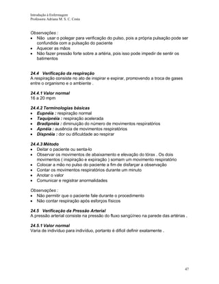 Introdução à Enfermagem
Professora Adriana M. S. C. Costa

Observações :
Não usar o polegar para verificação do pulso, pois a própria pulsação pode ser
confundida com a pulsação do paciente
Aquecer as mãos
Não fazer pressão forte sobre a artéria, pois isso pode impedir de sentir os
batimentos

24.4 Verificação da respiração
A respiração consiste no ato de inspirar e expirar, promovendo a troca de gases
entre o organismo e o ambiente .
24.4.1 Valor normal
16 a 20 mpm
24.4.2 Terminologias básicas
Eupnéia : respiração normal
Taquipnéia : respiração acelerada
Bradipnéia : diminuição do número de movimentos respiratórios
Apnéia : ausência de movimentos respiratórios
Dispnéia : dor ou dificuldade ao respirar
24.4.3 Método
Deitar o paciente ou senta-lo
Observar os movimentos de abaixamento e elevação do tórax . Os dois
movimentos ( inspiração e expiração ) somam um movimento respiratório
Colocar a mão no pulso do paciente a fim de disfarçar a observação
Contar os movimentos respiratórios durante um minuto
Anotar o valor
Comunicar e registrar anormalidades
Observações :
Não permitir que o paciente fale durante o procedimento
Não contar respiração após esforços físicos
24.5 Verificação da Pressão Arterial
A pressão arterial consiste na pressão do fluxo sangüíneo na parede das artérias .
24.5.1 Valor normal
Varia de indivíduo para indivíduo, portanto é dificil definir exatamente .

47

 