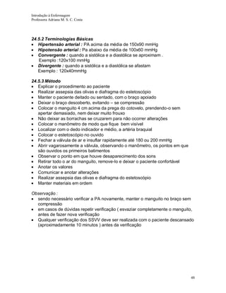 Introdução à Enfermagem
Professora Adriana M. S. C. Costa

24.5.2 Terminologias Básicas
Hipertensão arterial : PA acima da média de 150x90 mmHg
Hipotensão arterial : Pa abaixo da média de 100x60 mmHg
Convergente : quando a sistólica e a diastólica se aproximam .
Exemplo :120x100 mmHg
Divergente : quando a sistólica e a diastólica se afastam
Exemplo : 120x40mmHg
24.5.3 Método
Explicar o procedimento ao paciente
Realizar assepsia das olivas e diafragma do estetoscópio
Manter o paciente deitado ou sentado, com o braço apoiado
Deixar o braço descoberto, evitando – se compressão
Colocar o manguito 4 cm acima da prega do cotovelo, prendendo-o sem
apertar demasiado, nem deixar muito frouxo
Não deixar as borrachas se cruzarem para não ocorrer alterações
Colocar o manômetro de modo que fique bem visível
Localizar com o dedo indicador e médio, a artéria braquial
Colocar o estetoscópio no ouvido
Fechar a válvula de ar e insuflar rapidamente até 180 ou 200 mmHg
Abrir vagarosamente a válvula, observando o manômetro, os pontos em que
são ouvidos os primeiros batimentos
Observar o ponto em que houve desaparecimento dos sons
Retirar todo o ar do manguito, remove-lo e deixar o paciente confortável
Anotar os valores
Comunicar e anotar alterações
Realizar assepsia das olivas e diafragma do estetoscópio
Manter materiais em ordem
Observação :
sendo necessário verificar a PA novamente, manter o manguito no braço sem
compressão
em casos de dúvidas repetir verificação ( esvaziar completamente o manguito,
antes de fazer nova verificação
Qualquer verificação dos SSVV deve ser realizada com o paciente descansado
(aproximadamente 10 minutos ) antes da verificação

48

 