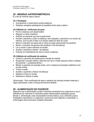 Introdução à Enfermagem
Professora Adriana M. S. C. Costa

25 - MEDIDAS ANTROPOMÉTRICAS
É o ato de verificar peso e altura
25.1 Finalidade
Acompanhar o crescimento pondo-estatural
Detectar variações patológicas do equilibrio entre peso e altura .
25.2 Método de verificação do peso
Forrar a balança com papel toalha
Regular ou tarar a balança
Solicitar ao paciente que use roupas leves
Auxiliar o paciente a subir na balança, sem calçados, colocando-o no centro da
mesma, com os pés unidos e os braços soltos ao lado do corpo
Mover o indicador de quilos até a marca do peso aproximado do paciente
Mover o indicador de gramas até equilibrar o fiel da balança
Ler e anotar o peso indicado na escala
Auxiliar o paciente a descer da balança
Colocar os mostradores em zero e travar a balança
25.3 Método de verificação de estatura
Colocar o paciente de costas para a escala de medida
Suspender a escala métrica, fazendo com que a haste repouse sobre a cabeça
do paciente ( cuidadosamente )
Manter o paciente em posição ereta, com a cabeça em posição anatômica com
os pés unidos
Travar a haste
Auxiliar o paciente a descer da balança
Realizar a leitura e anotar
Destravar e descer a haste
Observação : Para verificação de peso e estatura de crianças existem balança e
régua apropriada, onde a criança permanece deitada

26 - ALIMENTAÇÃO DO PACIENTE
Sabemos que a alimentação contém nutrientes necessários ao organismo e que a
deficiência de vitaminas e nutrientes podem desencadear patologias graves .
Sendo a alimentação uma necessidade humana básica, que o alimento possui
finalidades importantes no organismo, precisa ser bem digerido e assimilado, a
enfermagem deve favorecer cuidados eficientes :

49

 