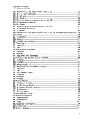 Introdução à Enfermagem
Prof . Adriana M.S.C.Costa

28.5 Administração de medicamentos por via SC..................................................55
28.5.1 Locas para aplicação...................................................................................55
28.5.2 materiais......................................................................................................56
28.5.3 método.........................................................................................................56
28.6 Administração de medicamentos por via IM...................................................56
28.6.1 Locais para aplicação..................................................................................56
28.6.2 método.........................................................................................................56
28.7 Administração de medicamentos por via EV..................................................57
28.7.1 Locais de aplicação.....................................................................................57
28.7.2 método.........................................................................................................58
28.8 Administração de medicamentos por via EV em pacientes com venoclise....58
29 Enemas..............................................................................................................58
29.1 Indicações.......................................................................................................58
29.2 tipos................................................................................................................58
29.3 método para aplicação...................................................................................58
30 Tricotomia..........................................................................................................59
30.1 materiais.........................................................................................................59
30.2 método............................................................................................................59
31 Aspiração endotraqueal.....................................................................................59
31.1 materiais.........................................................................................................60
31.2 método............................................................................................................60
31.3 seqüência para aspiração...............................................................................60
32 Verificação de glicemia capilar periférica...........................................................61
32.1 materiais.........................................................................................................61
32.2 método............................................................................................................61
32.3 valor normal....................................................................................................61
33 – Verificação de glicosúria e cetonúria..............................................................61
33.1 materiais.........................................................................................................61
33.2 método............................................................................................................62
34 Troca de selo d’água.........................................................................................62
34.1 objetivos..........................................................................................................62
34.2 materiais.........................................................................................................62
34.3 método............................................................................................................62
35 Documentação...................................................................................................63
35.1 Prontuário médico...........................................................................................63
35.1.1 valor do prontuário.......................................................................................63
35.2 anotações de enfermagem.............................................................................64
35.2.1 finalidades....................................................................................................64
35.2.2 o que anotar.................................................................................................64
36 passagem de plantão.........................................................................................65
37 Admissão Hospitalar..........................................................................................66
37.1 Regras gerais..................................................................................................66
38 Alta hospitalar....................................................................................................66
38.1 tipos................................................................................................................66
38.2 papel da enfermagem.....................................................................................67
39 transferência......................................................................................................67
40 Ordem e limpeza...............................................................................................67
5

 