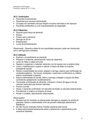 Introdução à Enfermagem
Professora Adriana M. S. C. Costa

26.3.1 Indicações
Pacientes inconscientes
Pacientes que recusam alimentação
Cirurgias em cavidade oral que exigem mucosa oral limpa e em repouso
Pacientes debilitados ou com impossibilidade de deglutição
26.3.2 Materiais
Suporte para frasco de alimento
Equipo
Frasco com o alimento
Seringa de 20 ml
Estetoscópio
Luvas de procedimentos
Observação : Quando a dieta for em quantidade pequena, pode ser introduzida
com a seringa sem o êmbolo .
26.3.3 Método
Explicar o procedimento ao paciente
Preparar o ambiente, desocupando mesa de cabeceira
Lavar as mãos e calçar as luvas
Separar e organizar o material, retirando o ar do equipo com a própria dieta
Levar o material para o quarto e colocar o frasco de dieta no suporte,
protegendo equipo
Dobrar a extremidade da sonda, adaptar a seringa, aspirar para verificação de
conteúdos gástrico . Se houver conteúdos, comunicar a enfermeira ou médico
sobre a quantidade e aspecto
Dobrar extremidade da sonda, retirar a seringa e adaptar o equipo da dieta,
controlando gotejamento cautelosamente
Terminada a introdução do alimento, introduzir o frasco de água a fim de
remover partículas que ficaram aderidas
Fechar a sonda
Deixar o paciente confortável, em decubito de fowler ou decubito lateral direito
Providenciar a ordem e a limpeza do local
Anotar o cuidado, descrevendo observações
Observações
Sempre que for conectar ou desconectar seringas ou equipos na sonda do
paciente, dobrar a extremidade a fim de prevenir distenção abdominal e
flatulência
Se não houver restrição hídrica, hidratar paciente pela sonda
A dieta administrada lentamente esfria e deterioriza e rapidamente pode
ocasionar diarréias .

51

 