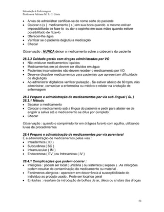 Introdução à Enfermagem
Professora Adriana M. S. C. Costa

Antes de administrar certificar-se do nome certo do paciente
Colocar o (s ) medicamento ( s ) em sua boca quando o mesmo estiver
impossibilitado de faze-lo ou dar o copinho em suas mãos quando estiver
possibilitado de faze-lo
Oferecer-lhe água
Verificar se o paciente deglutiu a medicação
Checar
Observação : NUNCA deixar o medicamento sobre a cabeceira do paciente
28.2.3 Cuidado gerais com drogas administradas por VO
Não misturar medicamentos líquidos
Medicamentos em pó devem ser diluídos em água
Pacientes inconscientes não devem receber o medicamento por VO
Deve-se dissolver medicamentos para pacientes que apresentam dificuldade
de deglutição
Ao administrar digitálicos verificar pulsação . Se estiver abaixo de 60 bpm, não
administrar, comunicar a enfermeira ou médico e relatar na anotação de
enfermagem
28.3 Preparo e administração de medicamentos por via sub-lingual ( SL )
28.3.1 Método
Separar o medicamento
Colocar o medicamento sob a língua do paciente e pedir para abster-se de
engolir a saliva até o medicamento se dilua por completo
Checar
Observação : quando o comprimido for em drágeas fura-lo com agulha, utilizando
luvas de procedimentos
28.4 Preparo e administração de medicamentos por via parenteral
É a administração de medicamentos pelas vias :
Intradérmica ( ID )
Subcutânea ( SC )
Intramuscular ( IM )
Endovenosa ( EV ) ou Intravenosa ( IV )
28.4.1 Complicações que podem ocorrer :
Infecções : podem ser local ( urticária ) ou sistêmica ( sepses ) . As infecções
podem resultar da contaminação do medicamento ou material .
Fenômenos alérgicos : aparecem em decorrência á susceptibilidade do
indivíduo ao produto usado . Pode ser local ou geral
Embolias : resultam da introdução de bolhas de ar, óleos ou cristais das drogas

54

 