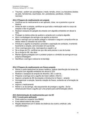 Introdução à Enfermagem
Professora Adriana M. S. C. Costa

Traumas : podem ser psicológicos ( medo, tensão, choro ) ou tissulares (lesões
da pele, hematomas, equimoses, dor, parestesias, paralisias, nódulos,
necrose)
28.4.2 Preparo do medicamento em ampola
Certificar-se do medicamento a ser aplicado, dose, via e paciente a que se
destina
Antes de abrir a ampola, certificar-se que toda a medicação está no corpo da
ampola e não no gargalo
Realizar assepsia do gargalo da ampola com algodão embebido em álcool á
70%
Proteger os dedos antes de quebrar a ampola com o próprio algodão
Abrir a embalagem da seringa e da agulha na técnica
Mater a seringa com os dedos polegar e indicador e segurar a ampola entre os
dedos médio e indicador da outra mão
Introduzir a agulha na ampola e proceder a aspiração do conteúdo, invertendo
levemente a ampola, sem encostar em sua borda
Virar a seringa para cima, reencapa-la e expelir o ar
Se a droga ver EV, certificar-se que não será preciso o uso de bureta
Se a droga for IM, não diluir
Manter agulha protegida com o protetor próprio e o êmbolo da seringa em sua
própria embalagem
Identificar a seringa e coloca-la na bandeja

28.4.3 Preparo do medicamento em frasco-ampola
Retirar a parte deslocável da tampa metálica, realizar desinfecção da tampa de
borracha com algodão embebido em álcool á 70%
Realizar a assepsia da ampola de diluente ( AD ) e abri-la ,
Preparar a seringa com a agulha de maior calibre ( 40x12 )
Aspirar a ampola de AD da ampola e introduzi-la no frasco – ampola
Homogeinizar a solução, fazendo rotação do frasco, evitando-se a formação de
espuma
Aspirar o medicamento
Retirar o ar da seringa, não esquecendo de proteger a agulha . Se for
intramuscular trocar a agulha por uma própria para administração (30x7)

28.5 Administração de medicamentos por via SC
28.5.1 Locais para aplicação
Parte externa e superior dos MMSS
Face lateral externa das coxas
Região abdominal com 5 dedos de distância da cicatriz umbilical ( alta
vascularização )

55

 