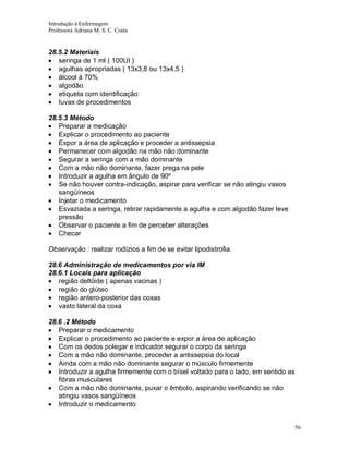 Introdução à Enfermagem
Professora Adriana M. S. C. Costa

28.5.2 Materiais
seringa de 1 ml ( 100UI )
agulhas apropriadas ( 13x3,8 ou 13x4,5 )
álcool á 70%
algodão
etiqueta com identificação
luvas de procedimentos
28.5.3 Método
Preparar a medicação
Explicar o procedimento ao paciente
Expor a área de aplicação e proceder a antissepsia
Permanecer com algodão na mão não dominante
Segurar a seringa com a mão dominante
Com a mão não dominante, fazer prega na pele
Introduzir a agulha em ângulo de 90º
Se não houver contra-indicação, aspirar para verificar se não atingiu vasos
sangüíneos
Injetar o medicamento
Esvaziada a seringa, retirar rapidamente a agulha e com algodão fazer leve
pressão
Observar o paciente a fim de perceber alterações
Checar
Observação : realizar rodízios a fim de se evitar lipodistrofia
28.6 Administração de medicamentos por via IM
28.6.1 Locais para aplicação
região deltóide ( apenas vacinas )
região do glúteo
região antero-posterior das coxas
vasto lateral da coxa
28.6 .2 Método
Preparar o medicamento
Explicar o procedimento ao paciente e expor a área de aplicação
Com os dedos polegar e indicador segurar o corpo da seringa
Com a mão não dominante, proceder a antissepsia do local
Ainda com a mão não dominante segurar o músculo firmemente
Introduzir a agulha firmemente com o bísel voltado para o lado, em sentido as
fibras musculares
Com a mão não dominante, puxar o êmbolo, aspirando verificando se não
atingiu vasos sangüíneos
Introduzir o medicamento

56

 