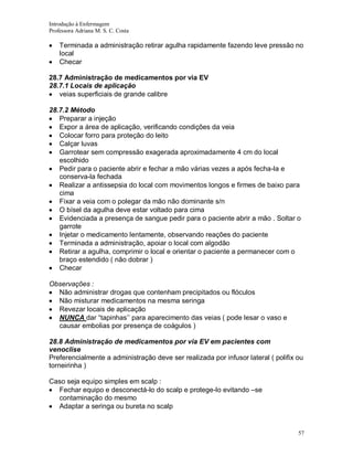 Introdução à Enfermagem
Professora Adriana M. S. C. Costa

Terminada a administração retirar agulha rapidamente fazendo leve pressão no
local
Checar
28.7 Administração de medicamentos por via EV
28.7.1 Locais de aplicação
veias superficiais de grande calibre
28.7.2 Método
Preparar a injeção
Expor a área de aplicação, verificando condições da veia
Colocar forro para proteção do leito
Calçar luvas
Garrotear sem compressão exagerada aproximadamente 4 cm do local
escolhido
Pedir para o paciente abrir e fechar a mão várias vezes a após fecha-la e
conserva-la fechada
Realizar a antissepsia do local com movimentos longos e firmes de baixo para
cima
Fixar a veia com o polegar da mão não dominante s/n
O bísel da agulha deve estar voltado para cima
Evidenciada a presença de sangue pedir para o paciente abrir a mão . Soltar o
garrote
Injetar o medicamento lentamente, observando reações do paciente
Terminada a administração, apoiar o local com algodão
Retirar a agulha, comprimir o local e orientar o paciente a permanecer com o
braço estendido ( não dobrar )
Checar
Observações :
Não administrar drogas que contenham precipitados ou flóculos
Não misturar medicamentos na mesma seringa
Revezar locais de aplicação
NUNCA dar “tapinhas’’ para aparecimento das veias ( pode lesar o vaso e
causar embolias por presença de coágulos )
28.8 Administração de medicamentos por via EV em pacientes com
venoclise
Preferencialmente a administração deve ser realizada por infusor lateral ( polifix ou
torneirinha )
Caso seja equipo simples em scalp :
Fechar equipo e desconectá-lo do scalp e protege-lo evitando –se
contaminação do mesmo
Adaptar a seringa ou bureta no scalp

57

 
