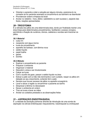 Introdução à Enfermagem
Professora Adriana M. S. C. Costa

Orientar o paciente a reter a solução por alguns minutos, posiciona-lo na
comadre se for paciente acamado ou encaminha-lo ao banheiro se deambular
Providenciar ordem e limpeza do local
Anotar no relatório : hora, efeito ( satisfatório ou sem sucesso ), aspecto das
fezes, reações apresentadas

30– TRICOTOMIA
É a retirada dos pêlos de uma determinada área, tendo por finalidade manter uma
área limpa para determinados procedimentos, facilitando o acesso cirúrgico,
permitindo a fixação de curativos, drenos, cateteres e sondas sem tracionar os
pêlos
30.1 Material
cuba rim
recipiente com água morna
luvas de procedimento
aparelho de barbear, com lâmina nova
sabão líquido
papel toalha
gazes
biombo
30.2 Método
Explicar o procedimento ao paciente
Preparar o ambiente
Organizar o material
Descobrir a área a ser tricotomizada
Calçar as luvas
Com o auxílio da gaze, passar o sabão líquido na área
Esticar a pele com a mão não dominante e com cuidado, raspar os pêlos em
delação ao seu crescimento, evitando ferir a pele
Sempre que houver excesso de pêlos no aparelho enxagüá-lo
Lavar e secar a região ou encaminhar o paciente ao banho
Desprezar a lâmina no descarpack
Deixar o ambiente em ordem
Tirar as luvas e lavar as mãos
Anotar os cuidados prestados e as observações feitas

31 – ASPIRAÇÃO ENDOTRAQUEAL
É a retirada da secreção pulmonar através da introdução de uma sonda de
aspiração via cânula endotraqueal, traqueostomia, nasotraqueal ou orotraqueal

59

 
