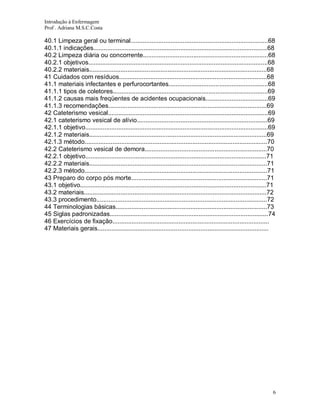 Introdução à Enfermagem
Prof . Adriana M.S.C.Costa

40.1 Limpeza geral ou terminal...............................................................................68
40.1.1 indicações....................................................................................................68
40.2 Limpeza diária ou concorrente........................................................................68
40.2.1 objetivos.......................................................................................................68
40.2.2 materiais......................................................................................................68
41 Cuidados com resíduos.....................................................................................68
41.1 materiais infectantes e perfurocortantes.........................................................68
41.1.1 tipos de coletores.........................................................................................69
41.1.2 causas mais freqüentes de acidentes ocupacionais....................................69
41.1.3 recomendações...........................................................................................69
42 Cateterismo vesical............................................................................................69
42.1 cateterismo vesical de alívio...........................................................................69
42.1.1 objetivo.........................................................................................................69
42.1.2 materiais......................................................................................................69
42.1.3 método.........................................................................................................70
42.2 Cateterismo vesical de demora......................................................................70
42.2.1 objetivo........................................................................................................71
42.2.2 materiais......................................................................................................71
42.2.3 método.........................................................................................................71
43 Preparo do corpo pós morte..............................................................................71
43.1 objetivo...........................................................................................................71
43.2 materiais.........................................................................................................72
43.3 procedimento..................................................................................................72
44 Terminologias básicas.......................................................................................73
45 Siglas padronizadas...........................................................................................74
46 Exercícios de fixação..........................................................................................
47 Materiais gerais..................................................................................................

6

 
