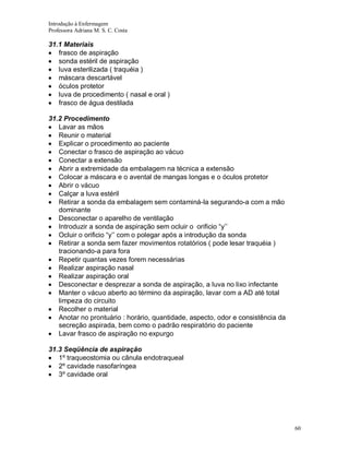 Introdução à Enfermagem
Professora Adriana M. S. C. Costa

31.1 Materiais
frasco de aspiração
sonda estéril de aspiração
luva esterilizada ( traquéia )
máscara descartável
óculos protetor
luva de procedimento ( nasal e oral )
frasco de água destilada
31.2 Procedimento
Lavar as mãos
Reunir o material
Explicar o procedimento ao paciente
Conectar o frasco de aspiração ao vácuo
Conectar a extensão
Abrir a extremidade da embalagem na técnica a extensão
Colocar a máscara e o avental de mangas longas e o óculos protetor
Abrir o vácuo
Calçar a luva estéril
Retirar a sonda da embalagem sem contaminá-la segurando-a com a mão
dominante
Desconectar o aparelho de ventilação
Introduzir a sonda de aspiração sem ocluir o orificio “y’’
Ocluir o orificio “y’’ com o polegar após a introdução da sonda
Retirar a sonda sem fazer movimentos rotatórios ( pode lesar traquéia )
tracionando-a para fora
Repetir quantas vezes forem necessárias
Realizar aspiração nasal
Realizar aspiração oral
Desconectar e desprezar a sonda de aspiração, a luva no lixo infectante
Manter o vácuo aberto ao término da aspiração, lavar com a AD até total
limpeza do circuito
Recolher o material
Anotar no prontuário : horário, quantidade, aspecto, odor e consistência da
secreção aspirada, bem como o padrão respiratório do paciente
Lavar frasco de aspiração no expurgo
31.3 Seqüência de aspiração
1º traqueostomia ou cânula endotraqueal
2º cavidade nasofaríngea
3º cavidade oral

60

 